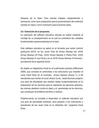 Después de la clase: Para orientar trabajos independientes y
seminarios, como auto preparación para la profundización del contenido
recibido en clase y como motivación para la próxima clase.

2.6 Valoración de la propuesta.
La valoración del software educativo ofrecido se realizó mediante el
montaje de un preexperimento en el cual se controlaron las variables
fundamentales operacionalizadas en la tesis

Este software educativo se aplicó en el trimestre que recién culminó
(abril-junio 2010), en los Joven Club de Arroyo Naranjo (en JCCE
Arroyo Naranjo VII Poey, JCCE Arroyo Naranjo II Víbora Park, JCCE
Arroyo Naranjo IV Los Pinos y en el JCCE Arroyo Naranjo III Guinera).,
procediendo de la siguiente forma:

Se realizó un diagnóstico inicial en el cuatrimestre (octubre 2008-enero
2009), que consistió en entrevistas a los instructores que imparten el
curso Corel Draw en el municipio

Arroyo Naranjo (Anexo 1), a 60

estudiantes que reciben el curso (Anexo 3) etc., estas técnicas arrojaron
una serie de dificultades que estaban dadas fundamentalmente en la
preparación de los alumnos para la realización de ejercicios prácticos,
las mismas atentaron contra la clase y el aprendizaje de los alumnos,
que constituyen el problema científico a resolver.

Posteriormente se procedió a desarrollar un software educativo con
una guía de actividades prácticas, para preparar a los instructores y
estudiantes de los Joven Club en la utilización del

programa Corel

Draw.
67

 