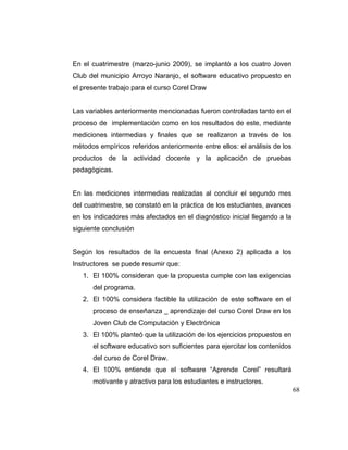 En el cuatrimestre (marzo-junio 2009), se implantó a los cuatro Joven
Club del municipio Arroyo Naranjo, el software educativo propuesto en
el presente trabajo para el curso Corel Draw

Las variables anteriormente mencionadas fueron controladas tanto en el
proceso de implementación como en los resultados de este, mediante
mediciones intermedias y finales que se realizaron a través de los
métodos empíricos referidos anteriormente entre ellos: el análisis de los
productos de la actividad docente y la aplicación de pruebas
pedagógicas.

En las mediciones intermedias realizadas al concluir el segundo mes
del cuatrimestre, se constató en la práctica de los estudiantes, avances
en los indicadores más afectados en el diagnóstico inicial llegando a la
siguiente conclusión

Según los resultados de la encuesta final (Anexo 2) aplicada a los
Instructores se puede resumir que:
1. El 100% consideran que la propuesta cumple con las exigencias
del programa.
2. El 100% considera factible la utilización de este software en el
proceso de enseñanza _ aprendizaje del curso Corel Draw en los
Joven Club de Computación y Electrónica
3. El 100% planteó que la utilización de los ejercicios propuestos en
el software educativo son suficientes para ejercitar los contenidos
del curso de Corel Draw.
4. El 100% entiende que el software “Aprende Corel” resultará
motivante y atractivo para los estudiantes e instructores.
68

 