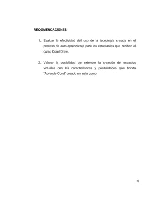 RECOMENDACIONES

1. Evaluar la efectividad del uso de la tecnología creada en el
proceso de auto-aprendizaje para los estudiantes que reciben el
curso Corel Draw.

2. Valorar la posibilidad de extender la creación de espacios
virtuales con las características y posibilidades que brinda
“Aprende Corel” creado en este curso.

71

 