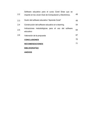 Software educativo para el curso Corel Draw que se
2.2

imparte en los Joven Club de Computación y Electrónica.

49

2.3

Guión del software educativo “Aprende Corel”

49

2.4

Construcción del software educativo en e-learring.

54

2.5
2.6

Indicaciones metodológicas para el uso del software
educativo

64

Valoración de la propuesta

67

CONCLUSIONES

70

RECOMENDACIONES

71

BIBLIOGRAFÍAS
ANEXOS

 