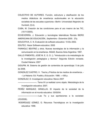 COLECTIVO DE AUTORES. Función, estructura y clasificación de los
medios didácticos de enseñanza audiovisuales en la educación
socialista de las escuelas superiores—Berlín: Universidad Alejandro de
Humbolt, (S.A).
CUBA, M. Creación de las condiciones para el uso masivo de las TIC,
(15/11/2005).
ECHEVERRÍA, J. Educación y tecnologías telemáticas Revista IBERO
AMERICANA DE EDUCACIÓN., Septiembre - Diciembre 2000. 27p.
EDUCATIVA, C. N. Evaluación de software educativo: 10 Dic 2002.
EDUTEC. Hacer Software educativo: 2005
FAINHOLC BEATRIZ y otros. Nuevas tecnologías de la información y la
comunicación en la enseñanza. AIQUE, Buenos Aires Argentina: 1997.
GALLO PIMENTEL JOSÉ M, E. G. D. (). "Introducción a la metodología de
la investigación pedagógica y técnica." Segunda Edición revisada.
Ciudad Habana: 2007
GIOUPM, M. Sistema de gestión de contenidos de aprendizaje: 5 de julio
de 2008.
GONZÁLEZ CASTRO, V. Teoría y Práctica de los medios de enseñanza. - La Habana: Ed. Pueblo y Educación: 1986. -- 436 p.
GONZÁLEZ, D. Investigación educativa: Marzo 2007
–––––––––––––––––. Tema III La realidad como objeto. Metodología de la
investigación educativa: 2007.
PERËZ MARQUEZ; GRAELLIS. El impacto de la sociedad de la
información en el mundo educativo: 30/05/04.
–––––––––––––––––––Las Tic y sus aportaciones a la sociedad:
(/03/2008).
RODRÍGUEZ GÓMEZ, G. Recursos Tecnológicos en la investigación
educativa: 1998.

 