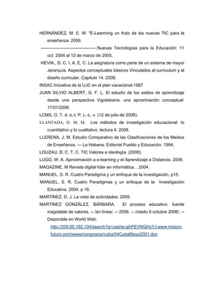 HERNÁNDEZ, M. E. M. "E-Learrning un fruto de las nuevas TIC para la
enseñanza: 2009.
–––––––––––––––––––––––.Nuevas Tecnologías para la Educación: 11
oct. 2004 al 12 de marzo de 2005.
HEVIA., D. C. I. A. E. C. La asignatura como parte de un sistema de mayor
Jerarquía. Aspectos conceptuales básicos Vinculados al curriculum y al
diseño curricular. Capitulo 14. 2008.
INSAC Iniciativa de la UJC en el plan vacacional.1987
JUAN SILVIO ALBERT, G. F. L. El estudio de los estilos de aprendizaje
desde una perspectiva Vigotskiana: una aproximación conceptual:
17/01/2006.
LCMS, O. T. d. e.-l. P. L.-L. v. (12 de julio de 2008).
LLANTADA, D. M. M.

Los métodos de investigación educacional: lo

cuantitativo y lo cualitativo. lectura 4: 2008.
LLERENA, J. M. Estudio Comparativo de las Clasificaciones de los Medios
de Enseñanza. — La Habana: Editorial Pueblo y Educación: 1994.
LOUZAU, D. C. T. C. TIC Valores e ideología. (2008).
LUGO, W. A. Aproximación a e-learning y el Aprendizaje a Distancia. 2006.
MAGAZINE, M Revista digital líder en informática. . 2004.
MANUEL, S. R. Cuatro Paradigma y un enfoque de la investigación, p15.
MANUEL, S. R. Cuatro Paradigmas y un enfoque de la

Investigación

Educativa. 2004. p 16.
MARTÍNEZ, D. J. La vista de actividades: 2009.
MARTÍNEZ GONZÁLEZ, BÁRBARA.

El proceso educativo

fuente

inagotable de valores. -- /en línea/. -- 2006. -- /citado 6 octubre 2006/. -Disponible en World Web:
http://209.85.165.104/search?q=cache:qjhPEVNQHyYJ:www.misionfuturo.com/www/congresos/cuba/04CubaMayo2001.doc

 