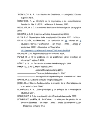 MERKULOV, A. A. Los Medios de Enseñanza. – Leningrado: Escuela
Superior: 1975.
MENÉNDEZ, R. V. Ministerio de la informática y las comunicaciones
Resolución No. 01/2010., La Habana: 8 de enero 2010.
MEZQUITA, D. J. C. Los métodos teóricos en la investigación pedagógica.
2008.
MORENO, J. E. R. E-learning y Estilos de Aprendizaje: 2008.
OLIVA, R. C. El paradigma de la Investigación Educativa. 2000. 1 - 20. p
ORTIZ OCAÑA, ALEXANDER.

La formación de los valores en la

educación técnica y profesional. -- /en línea/. -- 2006. -- /citado 21
septiembre 2006/. -- Disponible en World Web:
http://www.monografias.com/trabajos13/edute/edute.shtml
PACHECO, O. G. Aspectos teóricos del currículo. 1994.
PÉREZ, D. A. B. El problema de los problemas: ¿Qué investigar en
educación?" lectura 5. 2008
PÉREZ, M. S. I. A. Tendencias actuales de la Pedagogía: 2008.
PIMENTEL, J. M. G. Marco Teórico: 2007.
–––––––––––––––––.Material Complementario: 2007.
––––––––––––––––––Técnicas de la investigación: 2007
––––––––––––––––– El diagnostico Sugerencias para su realización: 2005
RATTO., M. C. La teoría curricular (fragmentos).2008
REBELDE, J. Objetivo fundamental de la creación de la informatización de
la sociedad cubana: 2006.
RODRÍGUEZ, C. S. Cuatro paradigma y un enfoque de la investigación
educativa: 2004.
RODRÍGUEZ, J. C. La investigación científica desde la escuela: 2008.
RODRÍGUEZ MARTÍN, R. BibliOnline.

Un sitio para la gestión de los

procesos docentes. -- /en línea/. -- 2006. -- /citado 29 noviembre 2006/.
--- Disponible en World Web:

 