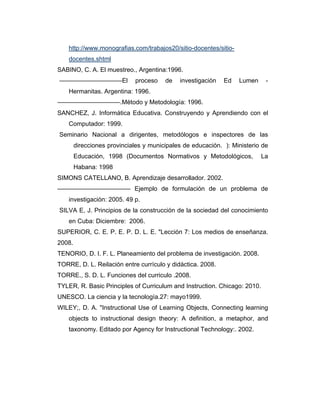 http://www.monografias.com/trabajos20/sitio-docentes/sitiodocentes.shtml
SABINO, C. A. El muestreo., Argentina:1996.
––––––––––––––––––El

proceso

de

investigación

Ed

Lumen

-

Hermanitas. Argentina: 1996.
––––––––––––––––––.Método y Metodología: 1996.
SANCHEZ, J. Informática Educativa. Construyendo y Aprendiendo con el
Computador: 1999.
Seminario Nacional a dirigentes, metodólogos e inspectores de las
direcciones provinciales y municipales de educación. ): Ministerio de
Educación, 1998 (Documentos Normativos y Metodológicos,

La

Habana: 1998
SIMONS CATELLANO, B. Aprendizaje desarrollador. 2002.
––––––––––––––––––––– Ejemplo de formulación de un problema de
investigación: 2005. 49 p.
SILVA E, J. Principios de la construcción de la sociedad del conocimiento
en Cuba: Diciembre: 2006.
SUPERIOR, C. E. P. E. P. D. L. E. "Lección 7: Los medios de enseñanza.
2008.
TENORIO, D. I. F. L. Planeamiento del problema de investigación. 2008.
TORRE, D. L. Reilación entre currículo y didáctica. 2008.
TORRE., S. D. L. Funciones del curriculo .2008.
TYLER, R. Basic Principles of Curriculum and Instruction. Chicago: 2010.
UNESCO. La ciencia y la tecnología.27: mayo1999.
WILEY;, D. A. "Instructional Use of Learning Objects, Connecting learning
objects to instructional design theory: A definition, a metaphor, and
taxonomy. Editado por Agency for Instructional Technology:. 2002.

 