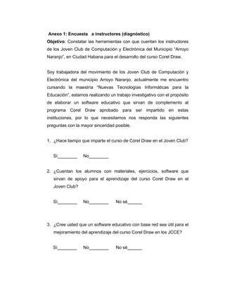 Anexo 1: Encuesta a instructores (diagnóstico)
Objetivo: Constatar las herramientas con que cuentan los instructores
de los Joven Club de Computación y Electrónica del Municipio “Arroyo
Naranjo”, en Ciudad Habana para el desarrollo del curso Corel Draw.

Soy trabajadora del movimiento de los Joven Club de Computación y
Electrónica del municipio Arroyo Naranjo, actualmente me encuentro
cursando la maestría “Nuevas Tecnologías Informáticas para la
Educación”, estamos realizando un trabajo investigativo con el propósito
de elaborar un software educativo que sirvan de complemento al
programa Corel Draw aprobado para ser impartido en estas
instituciones, por lo que necesitamos nos responda las siguientes
preguntas con la mayor sinceridad posible.

1. ¿Hace tiempo que imparte el curso de Corel Draw en el Joven Club?

Sí________

No________

2. ¿Cuentan los alumnos con materiales, ejercicios, software que
sirvan de apoyo para el aprendizaje del curso Corel Draw en el
Joven Club?

Sí________

No________

No sé______

3. ¿Cree usted que un software educativo con base red sea útil para el
mejoramiento del aprendizaje del curso Corel Draw en los JCCE?

Sí________

No________

No sé______

 