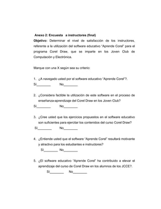 Anexo 2: Encuesta a instructores (final)
Objetivo: Determinar el nivel de satisfacción de los instructores,
referente a la utilización del software educativo “Aprende Corel” para el
programa Corel Draw, que se imparte en los Joven Club de
Computación y Electrónica.

Marque con una X según sea su criterio:

1. ¿A navegado usted por el software educativo “Aprende Corel”?.
Sí________

No________

2. ¿Considera factible la utilización de este software en el proceso de
enseñanza-aprendizaje del Corel Draw en los Joven Club?
Sí________

No________

3. ¿Cree usted que los ejercicios propuestos en el software educativo
son suficientes para ejercitar los contenidos del curso Corel Draw?
Sí________

No________

4. ¿Entiende usted que el software “Aprende Corel” resultará motivante
y atractivo para los estudiantes e instructores?
Sí________ No________

5. ¿El software educativo “Aprende Corel” ha contribuido a elevar el
aprendizaje del curso de Corel Draw en los alumnos de los JCCE?.
Sí________

No________

 