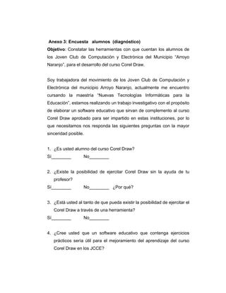 Anexo 3: Encuesta alumnos (diagnóstico)
Objetivo: Constatar las herramientas con que cuentan los alumnos de
los Joven Club de Computación y Electrónica del Municipio “Arroyo
Naranjo”, para el desarrollo del curso Corel Draw.

Soy trabajadora del movimiento de los Joven Club de Computación y
Electrónica del municipio Arroyo Naranjo, actualmente me encuentro
cursando la maestría “Nuevas Tecnologías Informáticas para la
Educación”, estamos realizando un trabajo investigativo con el propósito
de elaborar un software educativo que sirvan de complemento al curso
Corel Draw aprobado para ser impartido en estas instituciones, por lo
que necesitamos nos responda las siguientes preguntas con la mayor
sinceridad posible.

1. ¿Es usted alumno del curso Corel Draw?
Sí________

No________

2. ¿Existe la posibilidad de ejercitar Corel Draw sin la ayuda de tu
profesor?
Sí________

No________ ¿Por qué?

3. ¿Está usted al tanto de que pueda existir la posibilidad de ejercitar el
Corel Draw a través de una herramienta?
Sí________

No________

4. ¿Cree usted que un software educativo que contenga ejercicios
prácticos sería útil para el mejoramiento del aprendizaje del curso
Corel Draw en los JCCE?

 