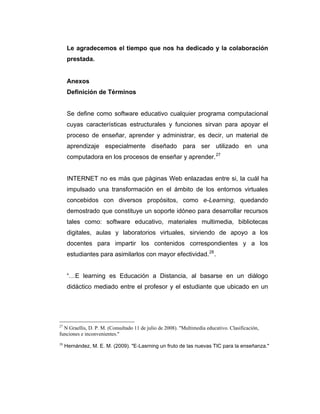 Le agradecemos el tiempo que nos ha dedicado y la colaboración
prestada.

Anexos
Definición de Términos

Se define como software educativo cualquier programa computacional
cuyas características estructurales y funciones sirvan para apoyar el
proceso de enseñar, aprender y administrar, es decir, un material de
aprendizaje especialmente diseñado para ser utilizado en una
computadora en los procesos de enseñar y aprender. 27

INTERNET no es más que páginas Web enlazadas entre si, la cuál ha
impulsado una transformación en el ámbito de los entornos virtuales
concebidos con diversos propósitos, como e-Learning, quedando
demostrado que constituye un soporte idóneo para desarrollar recursos
tales como: software educativo, materiales multimedia, bibliotecas
digitales, aulas y laboratorios virtuales, sirviendo de apoyo a los
docentes para impartir los contenidos correspondientes y a los
estudiantes para asimilarlos con mayor efectividad. 28 .

“…E learning es Educación a Distancia, al basarse en un diálogo
didáctico mediado entre el profesor y el estudiante que ubicado en un

27

N Graellis, D. P. M. (Consultado 11 de julio de 2008). "Multimedia educativo. Clasificación,
funciones e inconvenientes."
28

Hernández, M. E. M. (2009). "E-Lasrning un fruto de las nuevas TIC para la enseñanza."

 