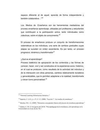 espacio diferente al de aquel, aprende de forma independiente y
también colaborativa…” 29

Los Medios de Enseñanza son las herramientas mediadoras del
proceso enseñanza aprendizaje, utilizadas por profesores y estudiantes
que contribuyen a la participación activa, tanto individuales como
colectivas, sobre el objeto de conocimiento. 30

El proceso de enseñanza produce un conjunto de transformaciones
sistemáticas en los individuos, una serie de cambios graduales cuyas
etapas se suceden en orden ascendente. Es por tanto, un proceso
progresivo, dinámico y transformador 31

¿Qué es el aprendizaje?
Proceso dialéctico de apropiación de los contenidos y las formas de
conocer, hacer, vivir y ser construidos en la experiencia socio- histórico,
en el cual se producen, como resultado de la actividad del individuo y
de la interacción con otras personas, cambios relativamente duraderos
y generalizables, que le permiten adaptarse a la realidad, transformarla
y crecer como personalidad. 32

29

"National Learning Infrastructure Initiative,."

30

Superior, C. d. E. p. e. P. d. l. E. (2008). "Lección 7: Los medios de enseñanza."

31

Sánchez, M. I. A. (2009). "Elementos conceptuales básicos del proceso de enseñanza-aprendizaje."

32

Gámez, C. M. (11 de agosto del 2010). "Psicopedagogía de la enseñanza y del aprendizaje en la
Universidad con el uso de las TIC."

 