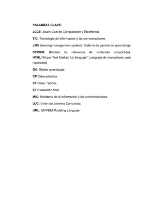 PALABRAS CLAVE:
JCCE: Joven Club de Computación y Electrónica
TIC: Tecnología de Información y las comunicaciones
LMS (learning management system) Sistema de gestión de aprendizaje
SCORM:

(Modelo

de

referencia

de

contenido

compartido).

HTML:”Hyper Text Marked Up lenguaje” (Lenguaje de marcadores para
hipertexto)
OA: Objeto aprendizaje
CP Clase práctica
CT Clase Teórica
EF Evaluacion final
MIC: Ministerio de la información y las comunicaciones.
UJC: Unión de Jóvenes Comunista.
UML: UNIFEM Modeling Languaje

 