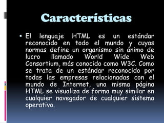 Características
 El lenguaje HTML es un estándar
reconocido en todo el mundo y cuyas
normas define un organismo sin ánimo de
lucro llamado World Wide Web
Consortium, más conocido como W3C. Como
se trata de un estándar reconocido por
todas las empresas relacionadas con el
mundo de Internet, una misma página
HTML se visualiza de forma muy similar en
cualquier navegador de cualquier sistema
operativo.
 