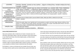 LOUVORES Orando, Orando, orando ao meu senhor....Joguei a tristeza fora, mandei embora do meu
coração...(repete)
ENCAMINHAMENTO DA
AULA
MARTA E MARIA SABIAM QUE SE JESUS ESTIVESSE ALI LÁZARO NÃO TERIA MORRIDO.
COM JESUS A MORTE , A TRISTEZA SAEM CORRENDO E A VIDA ENTRA NO LUGAR.
SUGESTÃO DE
ESTRATÉGIA PARA
TRABALHAR A
PASSAGEM BÍBLICA
Faça o túmulo com uma caixa , na boca simule algo que sirva como pedra. Pegue um boneco e enrole todo
em panos, como era costume sepultar as pessoas na época. O boneco tem que caber na caixa e conte a
história. Faça Jesus, Maria e marta de rolinho de papel higiênico, as crianças gostam. Guarde o material p
exposição.
DESAFIANDO O ALUNO Converse com as crianças sobre o que as deixam tristes, deixe que falem e depois ore com elas.
ATIVIDADE
COMPLEMENTAR
VÍDEO : LÁZARO
BRINCADEIRA Boliche da oração. Pegue umas 5 garrafas pet e escreva palavras no papel e cole nelas: brigas, doenças, violência, fome,
guerras , ET. Na bola escreva oração. Brinque mostrando às crianças que a oração, colocando diante de Deus, ele ouve e
trás de volta a alegria. SE DESEJAR PODE COÇOCAR MAIS GARRAFAS)
ORAÇÃO FINAL Oree peça que repitam.
Orecolocando os motivos do boliche. BOA AULA !
História PARA AUXILIAR SUA AULA
Hoje vamos aprender sobre a história de um homem chamado Lázaro. Ele
tinha duas irmãs, Marta e Maria. Certo dia, este homem estava muito doente
e suas irmãs ficaramtristes. Para tentar alguma ajuda, as irmãs de Lázaro
foram procurar Jesus.
Professor, se você dá aula na EBD para os juniores ou primários, você pode
comentar sobre os costumes daquela época, quando os homens sustentavam
a casa e quando as mulheres ficavam só passavampor dificuldades.
Ao receberem, a notícia os discípulos de Jesus também ficaram tristes, mas
Jesus logo consolou aquelas pessoas explicando que aquela enfermidade de
Lázaro não estava acontecendo para tristeza, mas para que todos pudessem
ver o poder de Deus. Jesus ficou mais dois dias junto àquelas pessoas.
O curioso é que Jesus não saiu correndo para ajudar Lázaro. Por que será que
Jesus não se apressou. Ele ainda ficou mais dois dias no local que estava antes
de ir ver Lázaro. Será que ele não estava com vontade de viajaraté a casa de
Lázaro?
Deus é perfeito e tudo o que Ele faz é perfeito. Muitas vezes em nossas vidas
ficamos desanimados e parece que nada de bom vai acontecer, mas Deus
quer que possamos confiar nele e que a gente não coloque nossas emoções
acima da nossa fé. O fato de ficarmos tristes não significa que Deus não gosta
de nós, ou que Ele não liga pra gente. É nos momentos de tristeza que
devemos ter fé em Deus, para que possamos superar as dificuldades. A bíblia
 