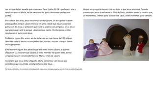 nos diz que feliz é aquele que espera em Deus (Isaías 30:18 – professor, leia o
versículo em sua bíblia, se for mencioná-lo, pois colocamos apenas uma
parte).
Passado os dois dias, Jesus resolveu ir visitarLázaro. Os discípulos ficaram
preocupados porque Lázaro morava em uma cidade que as pessoas não
gostavam de Jesus, e achavam que ir até lá poderia ser perigoso. Jesus disse
que precisava ir até lá porque Lázaro estava morto. Os discípulos, então
resolveram ir junto com Jesus.
Professor, como dito antes, ao dar esta aula em sua classe da EBD, alguns
detalhes como o trecho acima podem ser pulados, se suas crianças forem
muito pequenas.
Eles levaram alguns dias para chegaraté onde estava Lázaro, e quando
chegaram lá, avisaramque Lázaro já tinha morrido há quatro dias. Vários
amigos estavam consolando Maria e Marta, irmãs de Lázaro.
Ao verem que Jesus tinha chegado, Marta comentou com Jesus que
acreditava que seu irmão estaria no Reino dos Céus.
Lázaro era amigo de Jesus e cria em tudo o que Jesus ensinava. Quando
cremos que Jesus é realmente o filho de Deus, também temos a certeza que,
ao morrermos, iremos para o Reino dos Céus, onde viveremos para sempre
Palabrasp o boliche é sócortar e colar na garrafa . se queiser coloque aque La carinha triste na ponta Ca garrafa
 