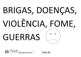 BRIGAS, DOENÇAS,
VIOLÊNCIA, FOME,
GUERRAS
Aprendei de mim...” Aula 05
 
