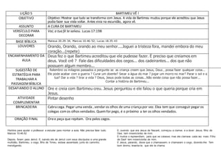 LIÇÃO 5 BARTIMEU VÊ !
OBJETIVO Objetivo: Mostrar que tudo se transforma com Jesus. A vida de Bartimeu mudou porque ele acreditou qua Jesus
podia fazer sua vista voltar. Antes vivia na escuridão, agora vê.
ASSUNTO A CURA DE BARTIMEU
VERSÍCULO PARA
DECORAR
Vai; a tua fé te salvou. Lucas 17:19B
BASE BÍBLICA Mateus 20.29-34; Marcos 10.46-52; Lucas 18.35-43
LOUVORES Orando, Orando, orando ao meu senhor....Joguei a tristeza fora, mandei embora do meu
coração...(repete)
ENCAMINHAMENTO DA
AULA
Deus fez o que Bartimeu acreditou que ele pudesse fazer. É preciso que creiamos em
deus. Você crê ? Fale das dificuldades dos cegos... dos cadeirantes... dos que não
possuem algum membro...
SUGESTÃO DE
ESTRATÉGIA PARA
TRABALHAR A
PASSAGEM BÍBLICA
Relembre os milagres passados e pergunte se as criança creem que Jesus, Deus , possa fazer qualquer coisa...
Ele pode acabar com a guerra ? Curar um doente? Secar a água do mar ? jogar um morro no mar? Parar o sol e a
lua? Dar a vida ? tirar a vida ? Deus, Jesus pode todas as coisas...Não existe coisa que não possa fazer...
Contar a história de Bartimeu...
DESAFIANDO O ALUNO Ore e creia com Bartimeu creu. Jesus perguntou e ele falou o que queria porque cria em
Jesus.
ATIVIDADE
COMPLEMENTAR
Pintar desenho
BRINCADEIRA Cabra cega. Pegar uma venda , vendar os olhos de uma criançapor vez. Elea tem que conseguir pegar os
colegas comos olhos vendados. Quemfor pego, é o próximo a ter os olhos vendados.
ORAÇÃO FINAL Oree peça que repitam. Ore pelos cegos.
História para ajudar o professor a estudar para montar a aula. Não precisa falar tudo.
Marcos 10;46-52
Depois, foram para Jericó. E, saindo ele de Jericó com seus discípulos e uma grande
multidão, Bartimeu, o cego, filho de Timeu, estava assentado junto do caminho,
mendigando.
E, ouvindo que era Jesus de Nazaré, começou a clamar, e a dizer: Jesus, filho de
Davi, tem misericórdia de mim.
E muitos o repreendiam, para que se calasse; mas ele clamava cada vez mais: Filho
de Davi! tem misericórdia de mim.
E Jesus, parando, disse que o chamassem; e chamaram o cego, dizendo-lhe: Tem
bom ânimo; levanta-te, que ele te chama.
 