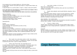 E ele, lançando de si a sua capa, levantou-se, e foi ter com Jesus.
E Jesus, falando, disse-lhe: Que queres que te faça? E o cego lhe disse: Mestre, que
eu tenha vista.
E Jesus lhe disse: Vai, a tua fé te salvou. E logo viu, e seguiu a Jesus pelo caminho.
Ao ler este pedaço da vida de Bartimeu o primeiro resumo que ressalta á vista é
que Jesus curou a cegueira de Bartimeu
, mas meditando um pouco mais, vejo esta história duma forma mais profunda .
Resumo introdutório:
1.Bartimeu ouviu falar de Jesus.
2.Bartimeu reconheceu e confessou Jesus como seu Único Salvador.
3.Bartimeu foi aos pés de Jesus em fé
4.Bartimeu estava disposto a deixar o passado
5.Bartimeu foi salvo e seguiu a Jesus.
Desenvolvimento:
Primeiro:
Quem era (quem é) Bartimeu?
A unica informação aqui é que Bartimeu era filho de Timeu.
Bartimeu era cego.
Bartimeu era um mendigo.
Bartimeu era cego e mendigo, provavelmente angustiado com sua cegueira, triste...
sem esperança alguma de mudar o quadro de sua condição, naquela epoca
nem todo o dinheiro do mundo nem a medicina poderiam curar sua
cegueira.
Provavelmente Bartimeu se tenha acomodado à condição de cego e tentado ser feliz
dentro dessa condição, mas seria realmente feliz?
1. Mas o quadro de sua vida estava prestes a mudar: Jesus apareceu...
Bartimeu ouviu dizer que Jesus estava alí - provavelmente já alguém lhe tinha falado
da pessoa de Jesus Cristo- e qual foi a reação de Bartimeu:
2. Clamou Jesus, filho de Davi, tem misericórdia de mim.
Ao clamar Bartimeu reconheceu duas coisas importantes, Reconheceu Jesus como
seu Salvador (filho de Davi = O Messias), e Reconheceu a sua situação de
“miserável” e necessitado da ajuda de Jesus ao clamar misericórdia.
Vemos também que a multidão o tentou calar, o tentou afastar de Jesus e da sua
Salvação.
Mas a convicção (a fé) de que Jesus era sua única solução, ele voltou a clamar ainda
mais alto.
3. Jesus então o convidou a ir ter com ele
Nessa hora o que Bartimeu fez:
Lançou de si sua capa, ao fazer isso Bartimeu deixou para traz o seu símbolo de
mendigo, o seu passado.
4. Quando Jesus perguntou que ele queria Bartimeu respondeu: Que eu
tenha vista.
Ao pronunciar estas palavras Bartimeu convicto que Jesus podia faze-lo, também
estava consciente que ao ver sua vida mudaria, que não poderia ser mais um
mendigo cego, que teria de "suar" o seu pão, mas ao pedir para ter vista estava
admitindo e aceitando a necessidade de mudar de vida.
Jesus respondeu : Vai, a tua fé te salvou.
Nesta resposta de Jesus podemos ver que a fé de Bartimeu associada á sua ação de
procurar Jesus o salvarão, o curaram da sua cegueira.
5. E logo viu, e seguiu a Jesus.
Também vemos que Bartimeu não só foi salvo mas que também seguiu a Jesus,
imagino Bartimeu cheio de alegria glorificando e agradecendo ao Senhor durante a
caminhada.
Conclusão:
Bartimeu, acreditou na cura divina para a sua vida, acreditou numa mudança na sua
vida, teve a convicção inabalável (fé) de que só Jesus podia mudar o quadro da sua
vida, que Jesus era o único com poder para o restaurar.
Cego Bartimeu
 