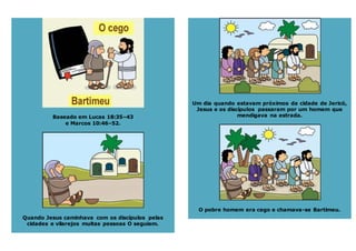 Baseado em Lucas 18:35–43
e Marcos 10:46–52.
Quando Jesus caminhava com os discípulos pelas
cidades e vilarejos muitas pessoas O seguiam.
Um dia quando estavam próximos da cidade de Jericó,
Jesus e os discípulos passaram por um homem que
mendigava na estrada.
O pobre homem era cego e chamava-se Bartimeu.
 