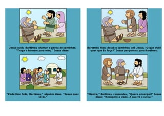 Jesus ouviu Bartimeu chamar e parou de caminhar.
“Traga o homem para mim,” Jesus disse.
“Pode ficar feliz, Bartimeu,” alguém disse. “Jesus quer
vê-lo.”
Bartimeu ficou de pé e caminhou até Jesus. “O que você
quer que Eu faça?” Jesus perguntou para Bartimeu.
“Mestre,” Bartimeu respondeu, “Quero enxergar!” Jesus
disse: “Recupere a visão. A sua fé o curou.”
 