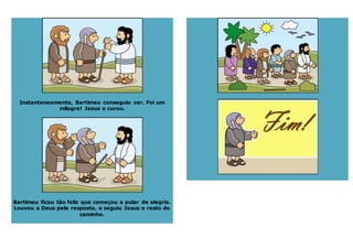 Instantaneamente, Bartimeu conseguiu ver. Foi um
milagre! Jesus o curou.
Bartimeu ficou tão feliz que começou a pular de alegria.
Louvou a Deus pela resposta, e seguiu Jesus o resto do
caminho.
 