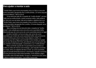 Para ajudar a montar a aula
“ Simão Pedro, que trazia uma espada, tirou-a e feriu o servo do
sumo sacerdote, decepando-lhe a orelha direita. ( O nome daquele
servo era Malco).” NVI Jo 18:10
A narrativa de João diz a respeito da “orelha direita”, porque
João narrou orelha direita, senão somente orelha. João poderia
ser claro em sua narrativa, não seria simples e objetiva narra-se
“Simão Pedro, que trazia uma espada, tirou-a e feriu o servo do
sumo sacerdote, decepando-lhe a orelha. ( O nome daquele servo
era Malco).” NVI Jo 18:10.
Mas o enfoque da narrativa de João a respeito da “orelha
direita” esta voltado para este servo do sumo sacerdoteCaifás.
Mostrando que ele como servo do sumo sacerdoteestaria no lugar
errado e também na hora errada, este servo do sumo
sacerdote, por ordem do sumo sacerdoteCaifás veio juntamente
com a comitiva para levar cristo a Anás depois a Caifás, no
momento que ele chegou para prender Cristo recebeu um golpe
de uns dos discípulos de Cristo, percebendo que uma da parte do
seu membro sendo decepado. Justamente a sua “orelha direita”.
Malco sentindo aquela dor insuportável, procurando sua
orelha no chão até mesmo semenxergar, pois naquele momento
era noite, tinha um objetivo de levar Cristo ao sumo sacerdote,
agora frustrado tentando estancar o ferimento, naquele momento
que ele pensava que tudo estava perdido, Cristo abaixou pegou
sua orelha colou do lado direito, na que La mesma hora ele sentiu
o alivio o sangue estancado e sua orelha restaurada.
 
