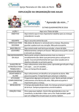 Igreja Maranata em São João de Meriti
EXPLICAÇÃO DA ORGANIZAÇÃO DAS AULAS
ÚLTIMO QUADRIMESTREDE2016
LIÇÃO 7 Aqui vai o Título da lição
OBJETIVO Aqui estará o que é mais importante trabalhar para as crianças
entenderem na aula
ASSUNTO Aqui o assunto central da aula
VERSÍCULO PARA
DECORAR
Não deixe de decorar o versículo coma criança. Ela precisa
guardar a palavra em seu coração. Não pule essa parte.
BASE BÍBLICA Aqui estará onde você terá que estudar, a base da lição.
LOUVORES Relacionaremos sempreum louvor. Não passeessa parte. Louve
e orecom as crianças.
ENCAMINHAMENTO
DA AULA
Nesta parte semprerelacionaremos mais ou menos o
encadeamento das ideias que pensamos para a aula para te
ajudar. Esseencaminhamento tem que estar casado com o
objetivo colocado no primeiro ponto.
SUGESTÃO DE
ESTRATÉGIA PARA
TRABALHAR A
PASSAGEM BÍBLICA
Aqui colocaremos umas dicas como: aproveite garrafa pet e faça
um copo.... useum cavalete....
Faça um barquinho de papel....
DESAFIANDO O
ALUNO
Aqui colocaremos um desafio a ser proposto ao aluno. Não
passeessa parte. È importante para alcançar o objetivo.
ATIVIDADE
COMPLEMENTAR/
artes
Proporemos algo para enriquecer a aula. Neste período sempre
colocaremos uma técnica de artes. Não pule essa parte é
importante para a criança.
BRINCADEIRA O tempo planejado dá pra tudo. As crianças precisam e gostam
de brincar. Sempre proporemos uma brincadeira.
ORAÇÃO FINAL Oree peça que repitam. Assim irão aprendendo a orar, ter
reverência, se desinibir e falar com o Pai. Pode também pedir
que um coleguinha ore para que os outros repitam.
“ Aprendei de mim...”
 