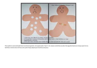 Para ajudarna aulavocê pode fazeresse bonecogrande,meiapapel pardo.fazer2. Um colacar as bolinhasnosdois.Nosegundochamarascrianças para tirar as
bolinhase mstrarcomo ele ficoucoma pele limpa,depoisque encontroucomjesus.
 