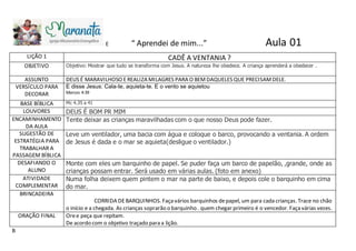 E
LIÇÃO 1 CADÊ A VENTANIA ?
OBJETIVO Objetivo: Mostrar que tudo se transforma com Jesus. A natureza lhe obedece. A criança aprenderá a obedecer .
ASSUNTO DEUS É MARAVILHOSO EREALIZA MILAGRES PARA O BEMDAQUELES QUE PRECISAMDELE.
VERSÍCULO PARA
DECORAR
E disse Jesus: Cala-te, aquieta-te. E o vento se aquietou
Marcos 4:39
BASE BÍBLICA Mc 4.35 a 41
LOUVORES DEUS É BOM PR MIM
ENCAMINHAMENTO
DA AULA
Tente deixar as crianças maravilhadas com o que nosso Deus pode fazer.
SUGESTÃO DE
ESTRATÉGIA PARA
TRABALHAR A
PASSAGEM BÍBLICA
Leve um ventilador, uma bacia com água e coloque o barco, provocando a ventania. A ordem
de Jesus é dada e o mar se aquieta(desligue o ventilador.)
DESAFIANDO O
ALUNO
Monte com eles um barquinho de papel. Se puder faça um barco de papelão, ,grande, onde as
crianças possam entrar. Será usado em várias aulas. (foto em anexo)
ATIVIDADE
COMPLEMENTAR
Numa folha deixem quem pintem o mar na parte de baixo, e depois cole o barquinho em cima
do mar.
BRINCADEIRA
CORRIDA DEBARQUINHOS. Façavários barquinhos depapel, um para cada crianças. Trace no chão
o início e a chegada. As crianças soprarão o barquinho . quem chegar primeiro é o vencedor. Façavárias vezes.
ORAÇÃO FINAL Oree peça que repitam.
De acordo com o objetivo traçado para a lição.
B
“ Aprendei de mim...” Aula 01
 