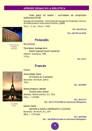 APRENDE IDIOMAS EN LA BIBLIOTECA
9
Seco, Manuel
Diccionario abreviado del español actual
Madrid : Santillana : Aguilar, D.L. 2000
XXVII, 1846 p.
SIG.: 8/288
GUÍAS DE CONVERSACIÓN
Careaga, Ignacio
Hable bien, por favor : colección de fichas comentadas
para hablar como es debido la lengua castellana, o al menos el
idioma español
Madrid : Biblioteca Nueva, D.L. 1998
319 p.
SIG.: 3M/13292
GRAMÁTICAS
Gramática : lengua española
Barcelona : Larousse, 2008
126 p.
SIG.: 3M/26833
Grijelmo, Alex
La Gramática descomplicada
Madrid : Taurus, [2006]
463 p.
SIG.: 3M/24221
Nueva gramática de la lengua española : manual
Madrid : Espasa Libros, [2010]
993 p.
SIG.: 3M/28693
RECURSOS AUDIOVISUALES (FONOTECA)
Español [Archivo de ordenador] : gold edition.
Madrid : Lodisoft, cop.2009
1 disco (DVD-ROM) : son., col.
SIG.: 660 ESP
Losada Aldrey, María del Carmen
Palacio de la
Magdalena
(Santander)
Edificio Metrópolis
(Madrid)
 