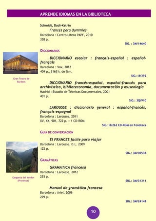 APRENDE IDIOMAS EN LA BIBLIOTECA
10
Todo sobre mi madre : actividades de compresión
audiovisual B1-B2
Santiago de Compostela : Universidad de Santiago de Compostela, Servicio
de Publicaciones e Intercambio Científico, [2009]
101 p. : il. col. ; 30 cm + 1 DVD
SIG.: 660 ESP tod
SIG.: 660 ESP tod (DVD)
Finlandés
DICCIONARIOS
Torre Moral, Santiago de la
Suomi-espanja-suomi sanakirja
Helsinki : Gummerus, 1998
1110 p.
SIG.: 8/311
Francés
CURSOS
Arana Arbide, Elena
El Francés en 3 semanas
Barcelona : De Vecchi, [2011]
159 p.
SIG.: 3M/29869
Gómez-Chaparro, Matilde
Francés para torpes
[Madrid] : Oberón práctico, D.L. 2012
239 p. + 1 CD-ROM
SIG.: 3M/31174
SIG.: 3M/31174 CD-ROM en Información Bibliográfica
Guérin, Cécile
Aprende y mejora rápidamente tu francés
Barcelona : De Vecchi, D.L. 2011
286 p. + 1 CD-Audio
SIG.: 3M/29588
SIG. : 3M/29588 CD-Audio en Información Bibliográfica
Parlamento de
Finlandia
(Helsinki)
Torre Eiffel
(París)
 