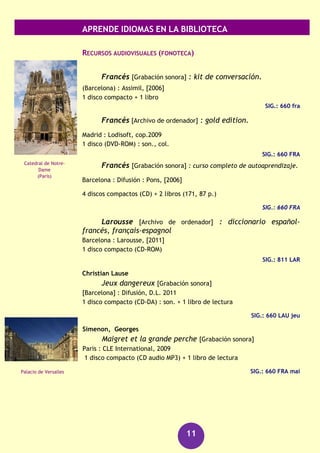 APRENDE IDIOMAS EN LA BIBLIOTECA
11
Schmidt, Dodi-Katrin
Francés para dummies
Barcelona : Centro Libros PAPF, 2010
358 p.
SIG. : 3M/14640
DICCIONARIOS
DICCIONARIO escolar : français-español : español-
français
Barcelona : Vox, 2012
404 p., [16] h. de lám.
SIG.: 8/392
DICCIONARIO francés-español, español-francés para
archivística, biblioteconomía, documentación y museología
Madrid : Estudio de Técnicas Documentales, 2001
401 p.
SIG.: 3Q/910
LAROUSSE : diccionario general : español-francés,
français-espagnol
Barcelona : Larousse, 2011
XV, XX, 901, 722 p. + 1 CD-ROM
SIG.: 8/262 CD-ROM en Fonoteca
GUÍA DE CONVERSACIÓN
El FRANCES facile para viajar
Barcelona : Larousse, D.L. 2009
122 p.
SIG.: 3M/30538
GRAMÁTICAS
GRAMATICA francesa
Barcelona : Larousse, 2012
253 p.
SIG.: 3M/31311
Manual de gramática francesa
Barcelona : Ariel, 2006
299 p.
SIG.: 3M/24148
Gran Teatro de
Burdeos
Garganta del Verdon
(Provenza)
 