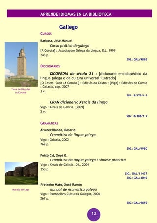 APRENDE IDIOMAS EN LA BIBLIOTECA
12
RECURSOS AUDIOVISUALES (FONOTECA)
Francés [Grabación sonora] : kit de conversación.
(Barcelona) : Assimil, [2006]
1 disco compacto + 1 libro
SIG.: 660 fra
Francés [Archivo de ordenador] : gold edition.
Madrid : Lodisoft, cop.2009
1 disco (DVD-ROM) : son., col.
SIG.: 660 FRA
Francés [Grabación sonora] : curso completo de autoaprendizaje.
Barcelona : Difusión : Pons, [2006]
4 discos compactos (CD) + 2 libros (171, 87 p.)
SIG.: 660 FRA
Larousse [Archivo de ordenador] : diccionario español-
francés, français-espagnol
Barcelona : Larousse, [2011]
1 disco compacto (CD-ROM)
SIG.: 811 LAR
Christian Lause
Jeux dangereux [Grabación sonora]
[Barcelona] : Difusión, D.L. 2011
1 disco compacto (CD-DA) : son. + 1 libro de lectura
SIG.: 660 LAU jeu
Simenon, Georges
Maigret et la grande perche [Grabación sonora]
Paris : CLE International, 2009
1 disco compacto (CD audio MP3) + 1 libro de lectura
SIG.: 660 FRA mai
Catedral de Notre-
Dame
(París)
Palacio de Versalles
 