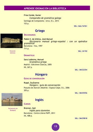 APRENDE IDIOMAS EN LA BIBLIOTECA
13
Gallego
CURSOS
Barbosa, José Manuel
Curso prático de galego
[A Coruña] : Associaçom Galega da Língua, D.L. 1999
243 p.
SIG.: GAL/9865
DICCIONARIOS
DICOPEDIA do século 21 : [dicionario enciclopédico da
lingua galega e da cultura universal ilustrado]
[O Castro, Sada (A Coruña)] : Ediciós do Castro ; [Vigo] : Edicións do Cumio
: Galaxia, cop. 2007
3 v.
SIG.: 8/379/1-3
GRAN dicionario Xerais da lingua
Vigo : Xerais de Galicia, [2009]
2 v.
SIG.: 8/388/1-2
GRAMÁTICAS
Alvarez Blanco, Rosario
Gramática da lingua galega
Vigo : Galaxia, 2002
769 p.
SIG.: GAL/9980
Feixó Cid, Xosé G.
Gramática da lingua galega : síntese práctica
Vigo : Xerais de Galicia, D.L. 2004
253 p.
SIG.: GAL/11437
SIG.: GAL/3049
Freixeiro Mato, Xosé Ramón
Manual de gramática galega
Vigo : Promocións Culturais Galegas, 2006
267 p.
SIG.: GAL/9859
Torre de Hércules
(A Coruña)
Muralla de Lugo
 