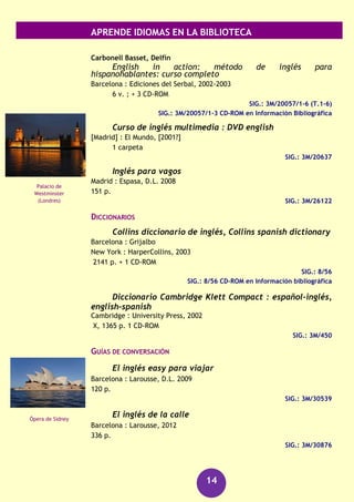 APRENDE IDIOMAS EN LA BIBLIOTECA
14
Frías Conde, Xavier
Compendio de gramática galega
Santiago de Compostela : Urco, D.L. 2013
153 p.
SIG.: GAL/16761
Griego
DICCIONARIOS
Pabón S. de Urbina, José Manuel
Diccionario manual griego-español : con un apéndice
gramatical
Barcelona : Vox, 1997
711 p.
SIG.: 8/192
GRAMÁTICAS
Sanz Ledesma, Manuel
Gramática griega
Madrid : Ediciones Clásicas, 2005
XII, 267 p.
SIG.: 3M/22354
Húngaro
GUÍAS DE CONVERSACIÓN
Ruppl, ZsuZsanna
Húngaro : guía de conversación
Pozuelo de Alarcón (Madrid) : Espasa Calpe, D.L. 2006
205 p.
SIG.: 3M/25556
Inglés
CURSOS
Brenner, Gail
Inglés para dummies
Barcelona : Centro Libros PAPF, 2011
XX, 408 p.
SIG.: 3M/29818
Partenón
(Atenas)
Parlamento de
Budapest
 