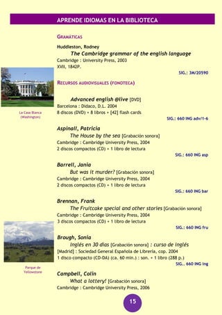 APRENDE IDIOMAS EN LA BIBLIOTECA
15
Carbonell Basset, Delfín
English in action: método de inglés para
hispanohablantes: curso completo
Barcelona : Ediciones del Serbal, 2002-2003
6 v. ; + 3 CD-ROM
SIG.: 3M/20057/1-6 (T.1-6)
SIG.: 3M/20057/1-3 CD-ROM en Información Bibliográfica
Curso de inglés multimedia : DVD english
[Madrid] : El Mundo, [2001?]
1 carpeta
SIG.: 3M/20637
Inglés para vagos
Madrid : Espasa, D.L. 2008
151 p.
SIG.: 3M/26122
DICCIONARIOS
Collins diccionario de inglés, Collins spanish dictionary
Barcelona : Grijalbo
New York : HarperCollins, 2003
2141 p. + 1 CD-ROM
SIG.: 8/56
SIG.: 8/56 CD-ROM en Información bibliográfica
Diccionario Cambridge Klett Compact : español-inglés,
english-spanish
Cambridge : University Press, 2002
X, 1365 p. 1 CD-ROM
SIG.: 3M/450
GUÍAS DE CONVERSACIÓN
El inglés easy para viajar
Barcelona : Larousse, D.L. 2009
120 p.
SIG.: 3M/30539
El inglés de la calle
Barcelona : Larousse, 2012
336 p.
SIG.: 3M/30876
Palacio de
Westminster
(Londres)
Ópera de Sídney
 
