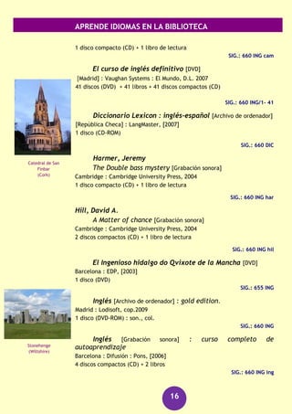 APRENDE IDIOMAS EN LA BIBLIOTECA
16
GRAMÁTICAS
Huddleston, Rodney
The Cambridge grammar of the english language
Cambridge : University Press, 2003
XVII, 1842P.
SIG.: 3M/20590
RECURSOS AUDIOVISUALES (FONOTECA)
Advanced english @live [DVD]
Barcelona : Didaco, D.L. 2004
8 discos (DVD) + 8 libros + [42] flash cards
SIG.: 660 ING adv/1-6
Aspinall, Patricia
The House by the sea [Grabación sonora]
Cambridge : Cambridge University Press, 2004
2 discos compactos (CD) + 1 libro de lectura
SIG.: 660 ING asp
Barrell, Jania
But was it murder? [Grabación sonora]
Cambridge : Cambridge University Press, 2004
2 discos compactos (CD) + 1 libro de lectura
SIG.: 660 ING bar
Brennan, Frank
The Fruitcake special and other stories [Grabación sonora]
Cambridge : Cambridge University Press, 2004
3 discos compactos (CD) + 1 libro de lectura
SIG.: 660 ING fru
Brough, Sonia
Inglés en 30 días [Grabación sonora] : curso de inglés
[Madrid] : Sociedad General Española de Librería, cop. 2004
1 disco compacto (CD-DA) (ca. 60 min.) : son. + 1 libro (288 p.)
SIG.. 660 ING ing
Campbell, Colin
What a lottery! [Grabación sonora]
Cambridge : Cambridge University Press, 2006
La Casa Blanca
(Washington)
Parque de
Yellowstone
 