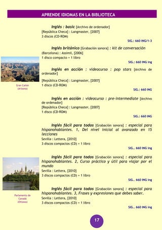 APRENDE IDIOMAS EN LA BIBLIOTECA
17
1 disco compacto (CD) + 1 libro de lectura
SIG.: 660 ING cam
El curso de inglés definitivo [DVD]
[Madrid] : Vaughan Systems : El Mundo, D.L. 2007
41 discos (DVD) + 41 libros + 41 discos compactos (CD)
SIG.: 660 ING/1- 41
Diccionario Lexicon : inglés-español [Archivo de ordenador]
[República Checa] : LangMaster, [2007]
1 disco (CD-ROM)
SIG.: 660 DIC
Harmer, Jeremy
The Double bass mystery [Grabación sonora]
Cambridge : Cambridge University Press, 2004
1 disco compacto (CD) + 1 libro de lectura
SIG.: 660 ING har
Hill, David A.
A Matter of chance [Grabación sonora]
Cambridge : Cambridge University Press, 2004
2 discos compactos (CD) + 1 libro de lectura
SIG.: 660 ING hil
El Ingenioso hidalgo do Qvixote de la Mancha [DVD]
Barcelona : EDP, [2003]
1 disco (DVD)
SIG.: 655 ING
Inglés [Archivo de ordenador] : gold edition.
Madrid : Lodisoft, cop.2009
1 disco (DVD-ROM) : son., col.
SIG.: 660 ING
Inglés [Grabación sonora] : curso completo de
autoaprendizaje
Barcelona : Difusión : Pons, [2006]
4 discos compactos (CD) + 2 libros
SIG.: 660 ING ing
Catedral de San
Finbar
(Cork)
Stonehenge
(Wiltshire)
 