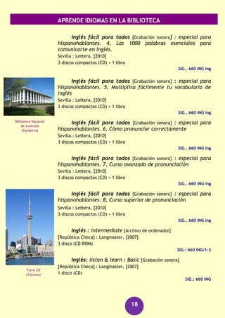 APRENDE IDIOMAS EN LA BIBLIOTECA
18
Inglés : basic [Archivo de ordenador]
[República Checa] : Langmaster, [2007]
3 discos (CD-ROM)
SIG.: 660 ING/1-3
Inglés británico [Grabación sonora] : kit de conversación
(Barcelona) : Assimil, [2006]
1 disco compacto + 1 libro
SIG.: 660 ING ing
Inglés en acción : videocurso : pop stars [Archivo de
ordenador]
[República Checa] : Langmaster, [2007]
1 disco (CD-ROM)
SIG.: 660 ING
Inglés en acción : videocurso : pre-intermediate [Archivo
de ordenador]
[República Checa] : Langmaster, [2007]
1 disco (CD-ROM)
SIG.: 660 ING
Inglés fácil para todos [Grabación sonora] : especial para
hispanohablantes. 1, Del nivel inicial al avanzado en 15
lecciones
Sevilla : Lettera, [2010]
3 discos compactos (CD) + 1 libro
SIG.. 660 ING ing
Inglés fácil para todos [Grabación sonora] : especial para
hispanohablantes. 2, Curso práctico y útil para viajar por el
mundo
Sevilla : Lettera, [2010]
3 discos compactos (CD) + 1 libro
SIG.. 660 ING ing
Inglés fácil para todos [Grabación sonora] : especial para
hispanohablantes. 3, Frases y expresiones que debes saber.
Sevilla : Lettera, [2010]
3 discos compactos (CD) + 1 libro
SIG.. 660 ING ing
Gran Cañón
(Arizona)
Parlamento de
Canadá
(Ottawa)
 