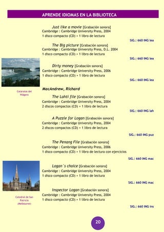 APRENDE IDIOMAS EN LA BIBLIOTECA
20
Inglés listen & learn : intermediate [Grabación sonora]
[República Checa] : Langmaster, [2007]
1 disco (CD)
SIG.: 660 ING
Inglés : listen & learn : pre-intermediate [Grabación sonora]
[República Checa] : Langmaster, [2007]
1 disco (CD)
SIG.: 660 ING
Inglés : pre-intermediate [Archivo de ordenador]
[República Checa] : Langmaster, [2007]
3 disco (CD-ROM)
SIG.: 660 ING/1-3
Inglés readers club : basic [Archivo de ordenador]
[República Checa] : Langmaster, [2007]
1 disco (CD-ROM)
SIG.: 660 ING
Inglés readers club : intermediate [Archivo de ordenador]
[República Checa] : Langmaster, [2007]
1 disco (CD-ROM)
SIG.: 660 ING
Inglés readers club : pre-intermediate [Archivo de
ordenador]
[República Checa] : Langmaster, [2007]
1 disco (CD-ROM)
SIG.: 660 ING
Johnson, Margaret
Different worlds [Grabación sonora]
Cambridge : Cambridge University Press, 2004
1 disco compacto (CD) + 1 libro de lectura
SIG.: 660 ING joh
Leather, Sue
Bad love [Grabación sonora]
Cambridge : Cambridge University Press, 2004
1 disco compacto (CD) + 1 libro de lectura
SIG.: 660 ING lea
Trafalgar Square
(Londres)
Parque Nacional de
Killarney
(Kerry)
 