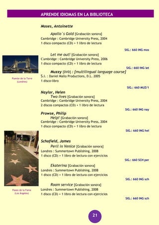 APRENDE IDIOMAS EN LA BIBLIOTECA
21
Just like a movie [Grabación sonora]
Cambridge : Cambridge University Press, 2004
1 disco compacto (CD) + 1 libro de lectura
SIG.: 660 ING lea
The Big picture [Grabación sonora]
Cambridge : Cambridge University Press, D.L. 2004
1 disco compacto (CD) + 1 libro de lectura
SIG.: 660 ING lea
Dirty money [Grabación sonora]
Cambridge : Cambridge University Press, 2006
1 disco compacto (CD) + 1 libro de lectura
SIG.: 660 ING lea
MacAndrew, Richard
The Lahti file [Grabación sonora]
Cambridge : Cambridge University Press, 2004
2 discos compactos (CD) + 1 libro de lectura
SIG.: 660 ING lah
A Puzzle for Logan [Grabación sonora]
Cambridge : Cambridge University Press, 2004
2 discos compactos (CD) + 1 libro de lectura
SIG.: 660 ING puz
The Penang File [Grabación sonora]
Cambridge : Cambridge University Press, 2006
1 disco compacto (CD) + 1 libro de lectura con ejercicios
SIG.: 660 ING mac
Logan´s choice [Grabación sonora]
Cambridge : Cambridge University Press, 2004
1 disco compacto (CD) + 1 libro de lectura
SIG.: 660 ING mac
Inspector Logan [Grabación sonora]
Cambridge : Cambridge University Press, 2004
1 disco compacto (CD) + 1 libro de lectura
SIG.: 660 ING ins
Cataratas del
Niágara
Catedral de San
Patricio
(Melbourne)
 