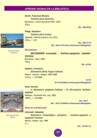 APRENDE IDIOMAS EN LA BIBLIOTECA
23
Scott-Malden, Sarah
A Picture to remember [Grabación sonora]
Cambridge : Cambridge University Press, 2004
1 disco compacto (CD) + 1 libro de lectura
SIG.: 660 ING sco
Wilson, Judith
Staying together [Grabación sonora]
Cambridge : Cambridge University Press, 2004
2 discos compactos (CD) + 1 libro de lectura
SIG.: 660 ING sta
Italiano
CURSOS
Gruppo Meta
Uno : corso comunicativo di italiano per stranieri. Primo
livello, Libro dello studente
Roma : Bonacci, imp. 2002
213 p.
SIG.: 3M/24327
Uno : corso comunicativo di italiano per stranieri. Primo
livello, Libro degli esercizi e sintesi di grammatica
Roma : Bonacci, imp. 2002
163 p.
SIG.: 3M/24328
Due : corso comunicativo di italiano per stranieri.
Secondo livello, Libro degli esercizi e sintesi di grammatica
Roma : Bonacci, imp. 2001
210 p.
SIG.: 3M/24329
Due : corso comunicativo di italiano per stranieri.
Secondo livello, Libro dello studente
Roma : Bonacci, imp. 1996
241 p.
SIG.: 3M/24330
Piccadilly Circus
(Londres)
Torre de Pisa
 