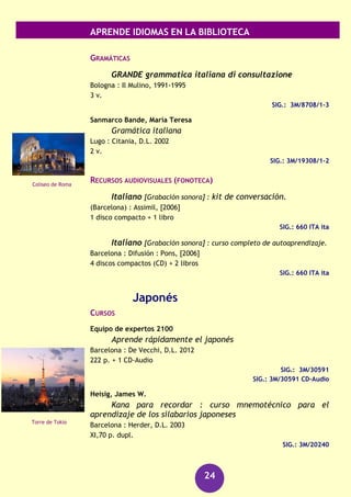 APRENDE IDIOMAS EN LA BIBLIOTECA
24
Onofri, Francesca Romana
Italiano para dummies
Barcelona : Centro de Libros PAPF, 2010
376 p.
SIG.: 3M/29356
Pelegi, Gianpiero
Italiano para torpes
[Madrid] : Oberón práctico, D.L.2012
239 p. + 1 CD
SIG.: 3M/31175
SIG.: 3M/31175 CD en información Bibliográfica
DICCIONARIOS
DICCIONARIO avanzado : italiano-spagnolo, español-
italiano
Barcelona : Spes, 2003
736 p.
SIG.: 8/342
Sabatini, Francesco
Dizionario della lingua italiana
Milano : Sansoni : Edigeo, 2007-2008
3133 p. + 1 CD-ROM
8/174
8/174 CD-ROM en Información Bibliográfica
Sañé, Secundí
Il dizionario spagnolo-italiano = El diccionario italiano-
español
Bologna : Zanichelli Vox, cop. 2005
1599 p. + 1 CD-ROM
SIG.: 8/67
SIG. : 8/67 CD-ROM en Información Bibliográfica
GUÍAS DE CONVERSACIÓN
Carbonell, Sebastián
Dizionario fraseológico completo : italiano-spagnolo e
spagnolo-italiano
Milano : Hoepli, cop. 1989
2 v.
SIG. : 8/155/1,2
Puente de Rialto
(Venecia)
Plaza de San Pedro
(Roma)
 
