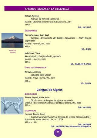 APRENDE IDIOMAS EN LA BIBLIOTECA
25
GRAMÁTICAS
GRANDE grammatica italiana di consultazione
Bologna : Il Mulino, 1991-1995
3 v.
SIG.: 3M/8708/1-3
Sanmarco Bande, María Teresa
Gramática italiana
Lugo : Citania, D.L. 2002
2 v.
SIG.: 3M/19308/1-2
RECURSOS AUDIOVISUALES (FONOTECA)
Italiano [Grabación sonora] : kit de conversación.
(Barcelona) : Assimil, [2006]
1 disco compacto + 1 libro
SIG.: 660 ITA ita
Italiano [Grabación sonora] : curso completo de autoaprendizaje.
Barcelona : Difusión : Pons, [2006]
4 discos compactos (CD) + 2 libros
SIG.: 660 ITA ita
Japonés
CURSOS
Equipo de expertos 2100
Aprende rápidamente el japonés
Barcelona : De Vecchi, D.L. 2012
222 p. + 1 CD-Audio
SIG.: 3M/30591
SIG.: 3M/30591 CD-Audio
Heisig, James W.
Kana para recordar : curso mnemotécnico para el
aprendizaje de los silabarios japoneses
Barcelona : Herder, D.L. 2003
XI,70 p. dupl.
SIG.: 3M/20240
Coliseo de Roma
Torre de Tokio
 