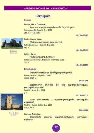 APRENDE IDIOMAS EN LA BIBLIOTECA
27
Neerlandés
GUÍAS DE CONVERSACIÓN
Simons, Margaretha Danbolt
Norwegian
London : Hodder and Stoughton, cop. 1997
252 p.
SIG.: 3M/17302
Polaco
DICCIONARIOS
Presa González, Fernando
Diccionario polaco-español, español-polaco = Slownik
polsko-hiszpanski, hiszpansko-polski
Madrid : Don Libro, 1995
272 p.
SIG.: 8/165
Polaco : diccionario : español-polaco, polaco-español =
hiszpansko-polski, polsko-hiszpanski
Barcelona : Librería Universitaria, D.L. 2006
717 p.
SIG.: 8/377
GUÍAS DE CONVERSACIÓN
Ostojska Asensio, Malgorzata
Polaco : guía de conversación
Pozuelo de Alarcón (Madrid) : Espasa Calpe, D.L. 2007
198 p.
SIG.: 3M/25554
GRAMÁTICAS
Presa González, Fernando
Gramática polaca
Madrid : Cátedra, 2008
404 p.
SIG.: 3M/26231
Torre Dom
(Utrecht)
Palacio de la Cultura
y la Ciencia
(Varsovia)
 