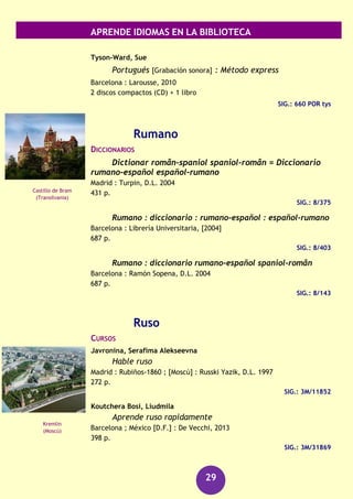 APRENDE IDIOMAS EN LA BIBLIOTECA
29
Madrid : Arco, [2006]
852 p.
SIG.: 8/366
GUÍAS DE CONVERSACIÓN
Portugués para viajar
Madrid : El País-Aguilar, 2010
247 p.
SIG.: 3M/28657
GRAMÁTICAS
Bechara, Evanildo
Moderna gramática portuguesa
Río de Janeiro : Lucerna, 2004
671 p.
SIG.: 3M/22900
Caetano Gallego, Ana María
Gramática portuguesa Espasa : la mejor guía para los
estudiantes de portugués de todos los niveles
Pozuelo de Alarcón (Madrid) : Espasa Calpe, D.L. 2005
178 p.
SIG.: 3M/22014
Gramatica da lingua portuguesa
Lisboa : Caminho, 2003
1127 p.
SIG.: 3M/19750
RECURSOS AUDIOVISUALES (FONOTECA)
Montero, Hélder Julio Ferreira
Português para todos [Grabación sonora] : método de
português para estrangeiros.
Salamanca : Luso-Española de Ediciones, 2000
4 casetes, 4 discos compactos + 4 libros
SIG.: 660 FER por
Portugués en la empresa [Grabación sonora]
Barcelona : Difusión : Pons, D.L. 2005
1 discos compacto (CD) + 1 libro
SIG.: 660 POR por
Puente Vasco da
Gama
(Lisboa)
Ponte Maria Pia
(Oporto)
 