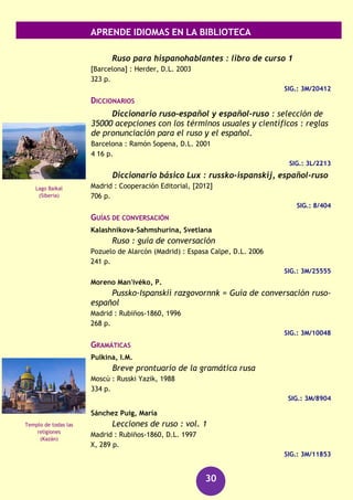 APRENDE IDIOMAS EN LA BIBLIOTECA
30
Tyson-Ward, Sue
Portugués [Grabación sonora] : Método express
Barcelona : Larousse, 2010
2 discos compactos (CD) + 1 libro
SIG.: 660 POR tys
Rumano
DICCIONARIOS
Dictionar român-spaniol spaniol-român = Diccionario
rumano-español español-rumano
Madrid : Turpin, D.L. 2004
431 p.
SIG.: 8/375
Rumano : diccionario : rumano-español : español-rumano
Barcelona : Librería Universitaria, [2004]
687 p.
SIG.: 8/403
Rumano : diccionario rumano-español spaniol-român
Barcelona : Ramón Sopena, D.L. 2004
687 p.
SIG.: 8/143
Ruso
CURSOS
Javronina, Serafima Alekseevna
Hable ruso
Madrid : Rubiños-1860 ; [Moscú] : Russki Yazik, D.L. 1997
272 p.
SIG.: 3M/11852
Koutchera Bosi, Liudmila
Aprende ruso rapidamente
Barcelona ; México [D.F.] : De Vecchi, 2013
398 p.
SIG.: 3M/31869
Castillo de Bram
(Transilvania)
Kremlin
(Moscú)
 