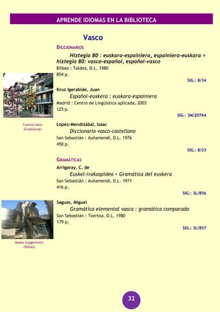 APRENDE IDIOMAS EN LA BIBLIOTECA
32
RECURSOS AUDIOVISUALES (FONOTECA)
Ruso [Grabación sonora] : kit de conversación.
(Barcelona) : Assimil, [2006]
1 disco compacto + 1 libro
SIG.: 660 RUS rus
Turco
GUÍAS DE CONVERSACIÓN
Arroyo, Alejandra
Turco para viajar
Madrid : Anaya Touring, D.L. 2011
187 p.
SIG.: 3L/380
Kut, Inci
Turco : guía de conversación
Pozuelo de Alarcón (Madrid) : Espasa Calpe, D.L. 2005
231 p.
SIG.: 3M/25551
GRAMÁTICAS
Lewis, G.L.
Turkish grammar
Oxford ; New York : Oxford University Press, 1988
303 p
SIG.: 3M/18834
Ucraniano
DICCIONARIOS
Zherdinovska, Margarita
Diccionario ucraniano-español
Madrid : Rubiños-1860, D.L. 1997
340 p.
SIG.: 8/208
Santa Sofía
(Estambul)
Casa Gorodetsky
(Kiev)
 
