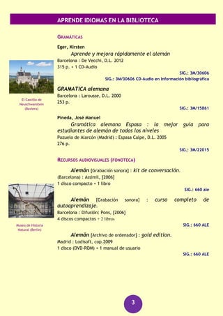 APRENDE IDIOMAS EN LA BIBLIOTECA
3
Alemán
CURSOS
Christensen, Paulina
Alemán para dummies
Barcelona : Centro de Libros PAPF, 2011
374 p.
SIG.: 3M/29489
García Grzeschok, Santiago
Deutsche grammatik : standardgrammatik für schulen und
universitäten
Badajoz : @becedario, 2007
165 p.
SIG.: 3M/25525
Gil, María Jesús
Alemán para torpes
Madrid : Oberón práctico, D.L. 2012
239 p. + 1 CD-ROM
SIG.: 3M/31173
DICCIONARIOS
Larousse : diccionario de bolsillo : españo-alemán ;
alemán-español
Paris : Larousse, cop. 2002
418 p.
SIG.: 3M/19421
GROSSWORTERBUCH español alemán
Stuttgart : Klett ; Barcelona : Vox, 2002
XXV, 1049, 942, [8] h. de mapas
SIG.: 8/335
GUÍAS DE CONVERSACIÓN
Christensen, Paulina
Frases en aleman para dummies
Barcelona : Planeta, 2012
202 p.
SIG.: 3L/326
Puerta de
Brandenburgo
(Berlín)
Antigua iglesia de
San Nicolas
(Frankfurt)
 