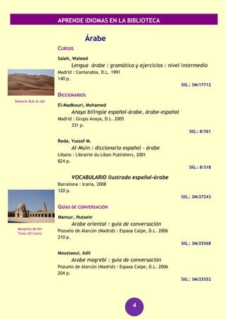 APRENDE IDIOMAS EN LA BIBLIOTECA
4
GRAMÁTICAS
Eger, Kirsten
Aprende y mejora rápidamente el alemán
Barcelona : De Vecchi, D.L. 2012
315 p. + 1 CD-Audio
SIG.: 3M/30606
SIG.: 3M/30606 CD-Audio en Información bibliográfica
GRAMATICA alemana
Barcelona : Larousse, D.L. 2000
253 p.
SIG.: 3M/15861
Pineda, José Manuel
Gramática alemana Espasa : la mejor guía para
estudiantes de alemán de todos los niveles
Pozuelo de Alarcón (Madrid) : Espasa Calpe, D.L. 2005
276 p.
SIG.: 3M/22015
RECURSOS AUDIOVISUALES (FONOTECA)
Alemán [Grabación sonora] : kit de conversación.
(Barcelona) : Assimil, [2006]
1 disco compacto + 1 libro
SIG.: 660 ale
Alemán [Grabación sonora] : curso completo de
autoaprendizaje.
Barcelona : Difusión: Pons, [2006]
4 discos compactos + 2 libros
SIG.: 660 ALE
Alemán [Archivo de ordenador] : gold edition.
Madrid : Lodisoft, cop.2009
1 disco (DVD-ROM) + 1 manual de usuario
SIG.: 660 ALE
El Castillo de
Neuschwanstein
(Baviera)
Museo de Historia
Natural (Berlín)
 