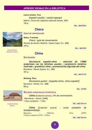 APRENDE IDIOMAS EN LA BIBLIOTECA
6
GRAMÁTICAS
Corriente, Federico
Gramática árabe
Madrid : Instituto Hispano-Árabe de Cultura, 1983
396 p.
SIG.: 3L/859
RECURSOS AUDIOVISUALES (FONOTECA)
Árabe marroquí [Grabación sonora] : kit de conversación
(Barcelona) : Assimil, [2006]
1 disco compacto + 1 libro
SIG.: 660 ARA ara
Tareq [DVD] : curso multimedia de árabe básico.
Barcelona : Didaco, [2005?]
6 discos (DVD)
SIG.: 660 ARA tar/1-6
Enciclopedia temática en árabe [DVD]
[Barcelona] : Didaco, [2005?]
6 discos (DVD)
SIG.: 660 ARA enc
Búlgaro
DICCIONARIOS
Búlgaro : diccionario : español-búlgaro : búlgaro-
español
Barcelona : Librería Universitaria, [2009]
735 p.
SIG.: 8/402
Catalán
DICCIONARIOS
Elies i Busqueta, Pere
Canigo : diccionario catalán-castellano, castellano-catalán
Barcelona : Ramón Sopena, D.L. 1988
877 p.
SIG.: 8/28 R.4723
Cascada Raysko
Praskalo (Bulgaria)
Parque Natural del
Montseny
(Barcelona)
 