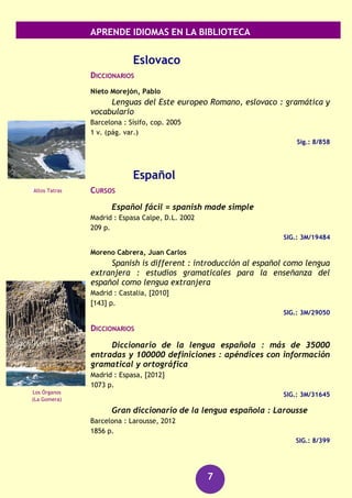 APRENDE IDIOMAS EN LA BIBLIOTECA
7
Llorca Antolín, Fina
Español-catalán : català-espanyol
Madrid : Centro de Lingüística Aplicada Atenea, 2003
126 p.
SIG.: 3M/20763
Checo
GUÍAS DE CONVERSACIÓN
Bakes, Frantisek
Checo : guía de conversación
Pozuelo de Alarcón (Madrid) : Espasa Calpe, D.L. 2006
254 p.
SIG.: 3M/2555
Chino
DICCIONARIOS
Diccionario español-chino : selección de 17000
acepciones con los términos usuales ; vocabulario temático
ilustrado ; gramática china ; pronunciación figurada del chino
Barcelona : Ramón Sopena, D.L. 2002
441 p.
SIG.: 3M/19173
Minkang, Zhou
Diccionario pocket : [español-chino, chino-español]
Barcelona : Herder, D.L. 2006
826 p.
SIG.: 3l/950
RECURSOS AUDIOVISUALES (FONOTECA)
Chino [Grabación sonora] : kit de conversación.
(Barcelona) : Assimil, [2006]
1 disco compacto + 1 libro
SIG.: 660 CHI chi
Chino [Grabación sonora] : curso completo de
autoaprendizaje.
Barcelona : Difusión: Pons, [2007]
2 discos compactos (CD) + 2 libros
SIG.: 660 CHI chi
Presa de Šance
(República Checa)
Ciudad Prohibida
(Pekín)
 